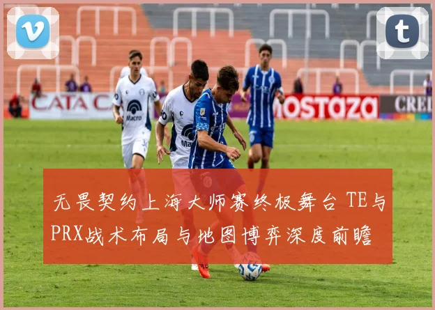 无畏契约上海大师赛终极舞台 TE与PRX战术布局与地图博弈深度前瞻