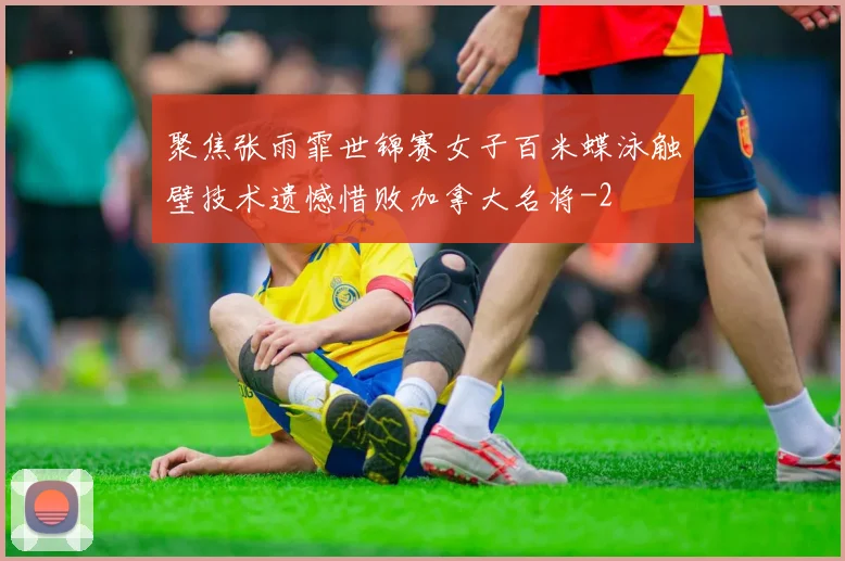 聚焦张雨霏世锦赛女子百米蝶泳触壁技术遗憾惜败加拿大名将