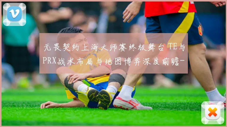 无畏契约上海大师赛终极舞台 TE与PRX战术布局与地图博弈深度前瞻