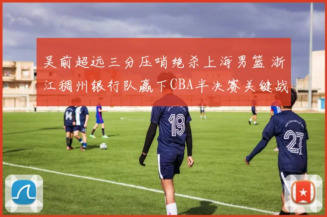 吴前超远三分压哨绝杀上海男篮 浙江稠州银行队赢下CBA半决赛关键战役