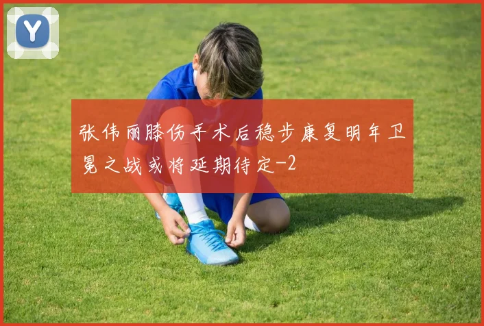 张伟丽膝伤手术后稳步康复明年卫冕之战或将延期待定