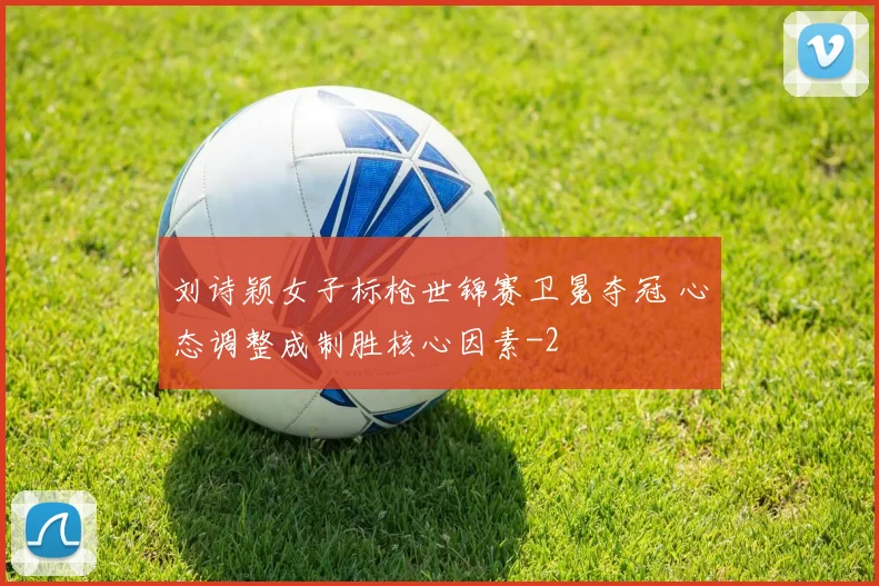 刘诗颖女子标枪世锦赛卫冕夺冠 心态调整成制胜核心因素