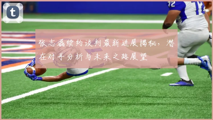张志磊续约谈判最新进展揭秘，潜在对手分析与未来之路展望