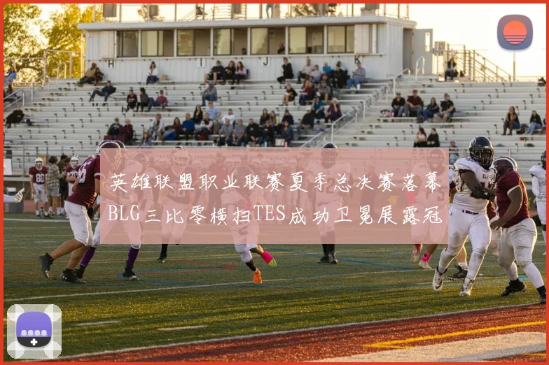 英雄联盟职业联赛夏季总决赛落幕BLG三比零横扫TES成功卫冕展露冠军底蕴