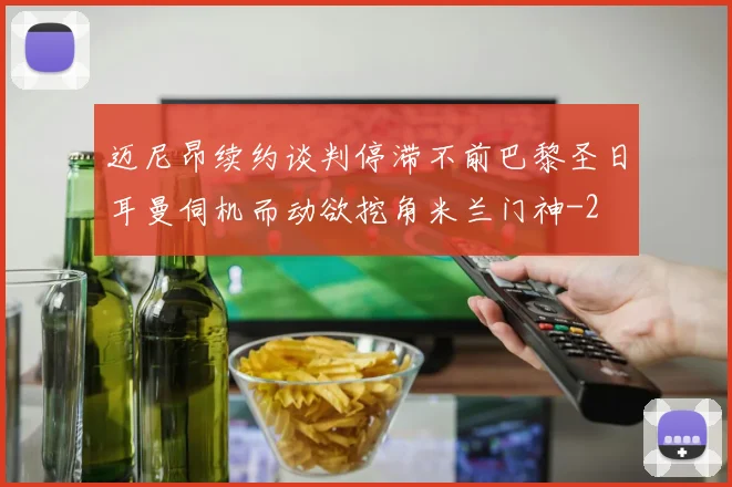 迈尼昂续约谈判停滞不前巴黎圣日耳曼伺机而动欲挖角米兰门神