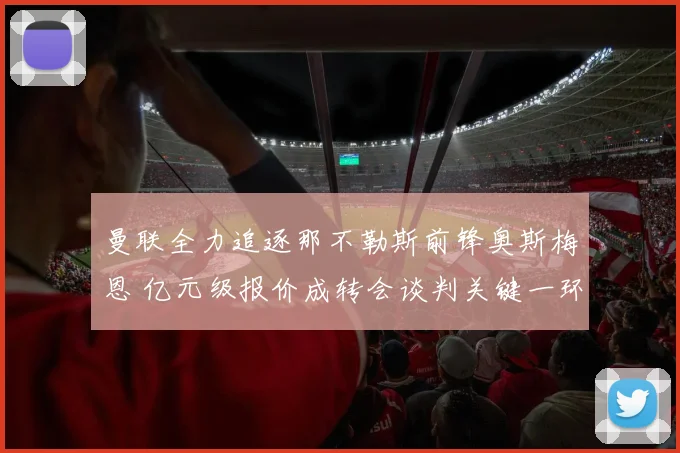 曼联全力追逐那不勒斯前锋奥斯梅恩 亿元级报价成转会谈判关键一环