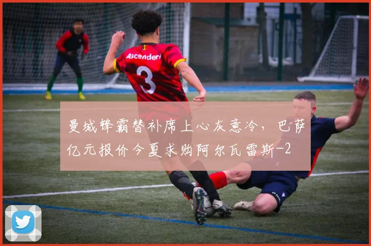 曼城锋霸替补席上心灰意冷,巴萨亿元报价今夏求购阿尔瓦雷斯