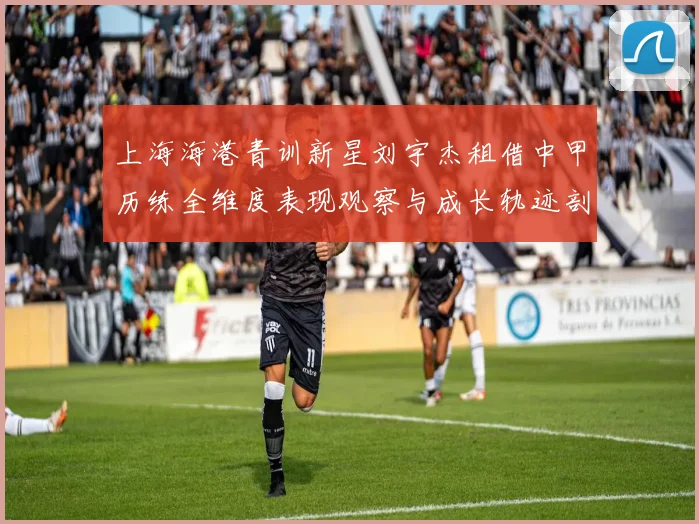 上海海港青训新星刘宇杰租借中甲历练全维度表现观察与成长轨迹剖析