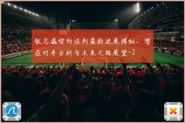 张志磊续约谈判最新进展揭秘，潜在对手分析与未来之路展望
