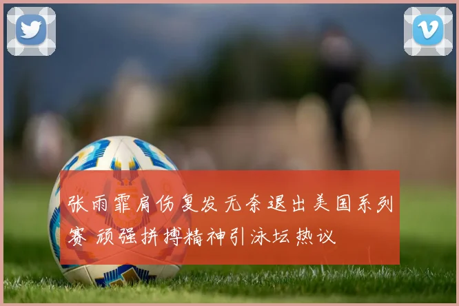 张雨霏肩伤复发无奈退出美国系列赛 顽强拼搏精神引泳坛热议