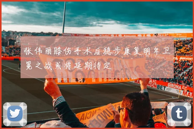 张伟丽膝伤手术后稳步康复明年卫冕之战或将延期待定