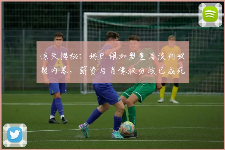 惊天揭秘：姆巴佩加盟皇马谈判破裂内幕，薪资与肖像权分歧已成死结