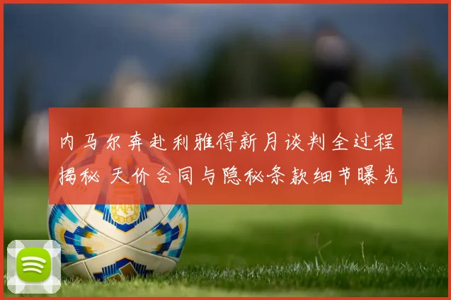 内马尔奔赴利雅得新月谈判全过程揭秘 天价合同与隐秘条款细节曝光