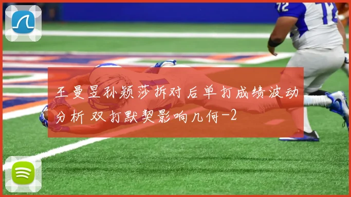 王曼昱孙颖莎拆对后单打成绩波动分析 双打默契影响几何