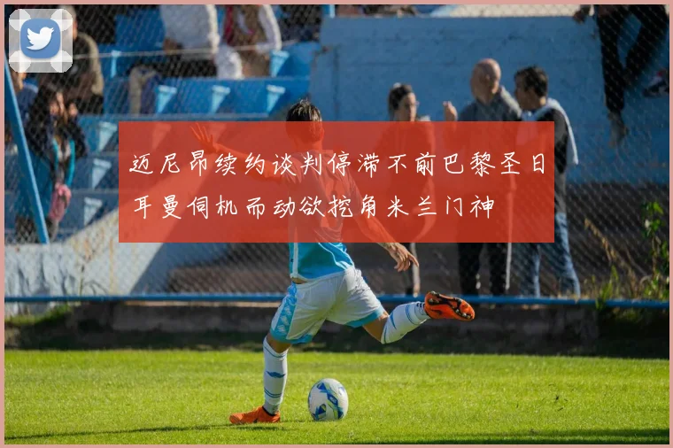 迈尼昂续约谈判停滞不前巴黎圣日耳曼伺机而动欲挖角米兰门神