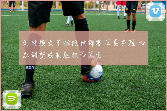 刘诗颖女子标枪世锦赛卫冕夺冠 心态调整成制胜核心因素