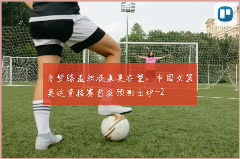 李梦膝盖积液康复在望,中国女篮奥运资格赛首发预测出炉