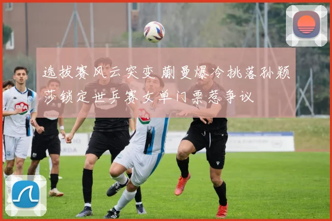 选拔赛风云突变 蒯曼爆冷挑落孙颖莎锁定世乒赛女单门票惹争议