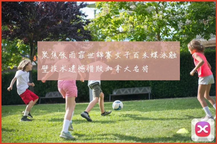 聚焦张雨霏世锦赛女子百米蝶泳触壁技术遗憾惜败加拿大名将