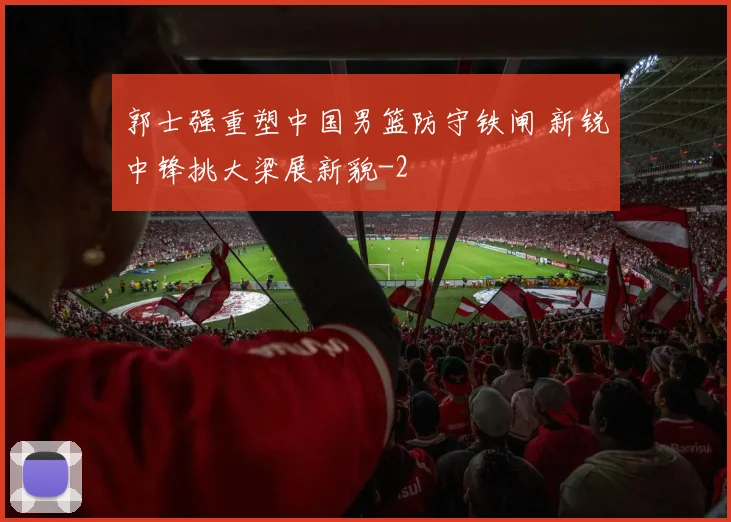 郭士强重塑中国男篮防守铁闸 新锐中锋挑大梁展新貌