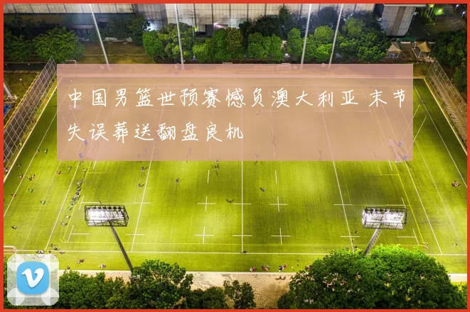 中国男篮世预赛憾负澳大利亚 末节失误葬送翻盘良机