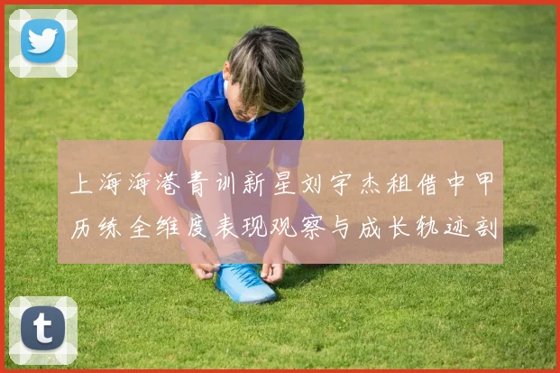 上海海港青训新星刘宇杰租借中甲历练全维度表现观察与成长轨迹剖析