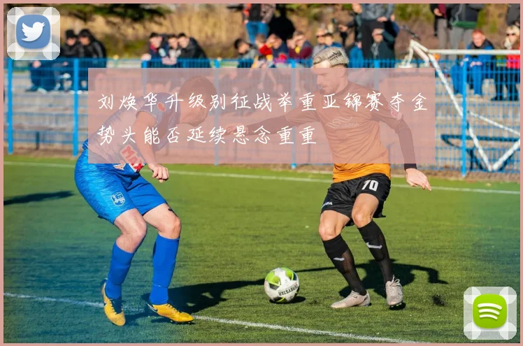 刘焕华升级别征战举重亚锦赛夺金势头能否延续悬念重重