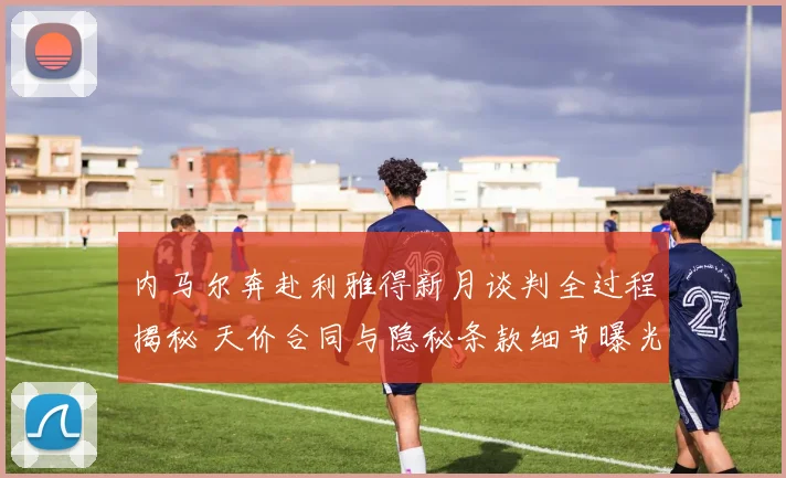 内马尔奔赴利雅得新月谈判全过程揭秘 天价合同与隐秘条款细节曝光