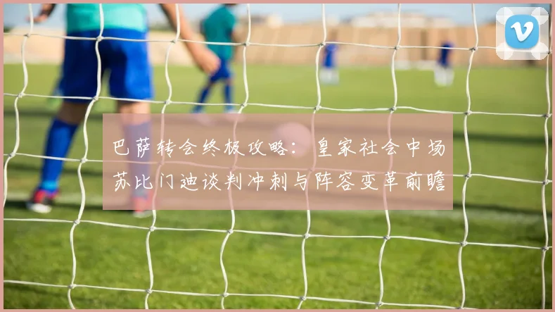 巴萨转会终极攻略：皇家社会中场苏比门迪谈判冲刺与阵容变革前瞻