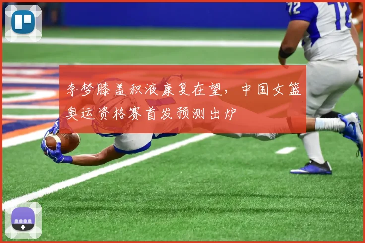 李梦膝盖积液康复在望，中国女篮奥运资格赛首发预测出炉