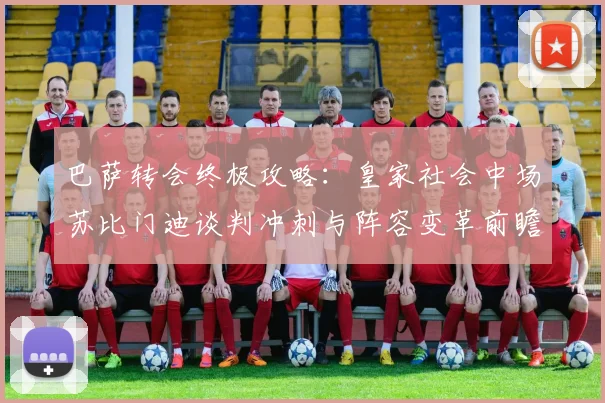 巴萨转会终极攻略：皇家社会中场苏比门迪谈判冲刺与阵容变革前瞻