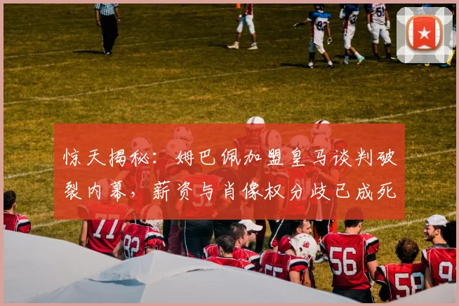 惊天揭秘：姆巴佩加盟皇马谈判破裂内幕，薪资与肖像权分歧已成死结