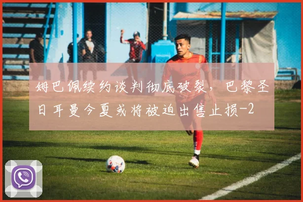 姆巴佩续约谈判彻底破裂，巴黎圣日耳曼今夏或将被迫出售止损